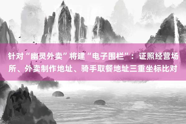 针对“幽灵外卖”将建“电子围栏”：证照经营场所、外卖制作地址、骑手取餐地址三重坐标比对
