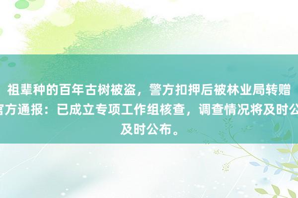 祖辈种的百年古树被盗，警方扣押后被林业局转赠？官方通报：已成立专项工作组核查，调查情况将及时公布。