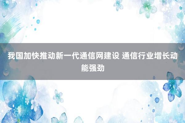 我国加快推动新一代通信网建设 通信行业增长动能强劲
