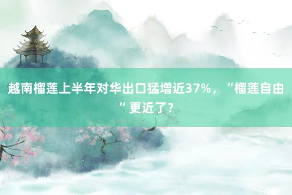 越南榴莲上半年对华出口猛增近37%，“榴莲自由”更近了？