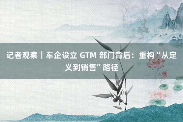 记者观察｜车企设立 GTM 部门背后：重构“从定义到销售”路径