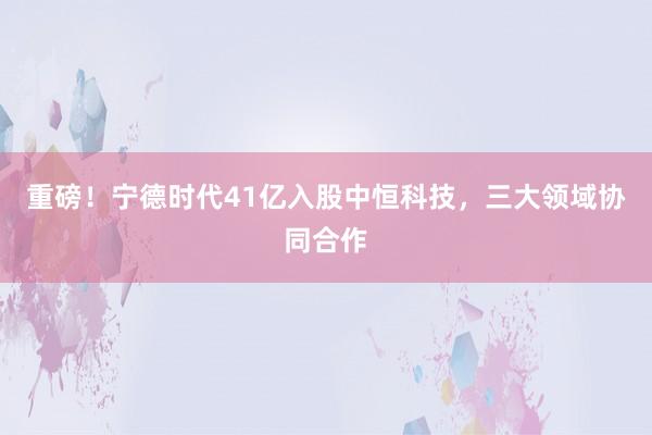 重磅！宁德时代41亿入股中恒科技，三大领域协同合作