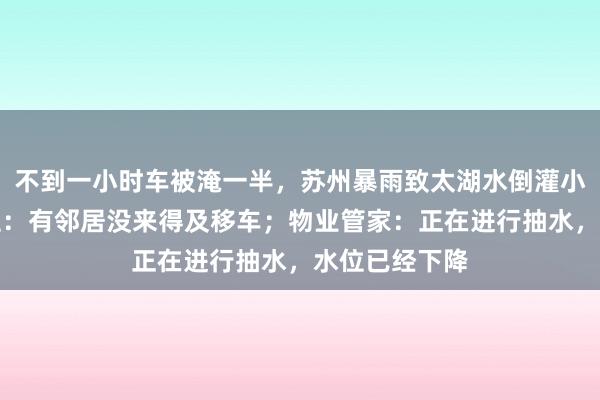 不到一小时车被淹一半，苏州暴雨致太湖水倒灌小区车库，业主：有邻居没来得及移车；物业管家：正在进行抽水，水位已经下降