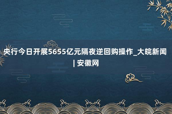 央行今日开展5655亿元隔夜逆回购操作_大皖新闻 | 安徽网