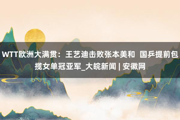 WTT欧洲大满贯：王艺迪击败张本美和  国乒提前包揽女单冠亚军_大皖新闻 | 安徽网