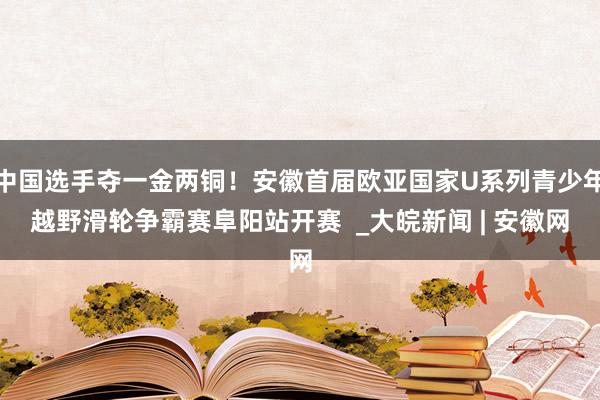 中国选手夺一金两铜！安徽首届欧亚国家U系列青少年越野滑轮争霸赛阜阳站开赛  _大皖新闻 | 安徽网