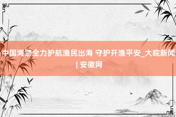 中国海警全力护航渔民出海 守护开渔平安_大皖新闻 | 安徽网