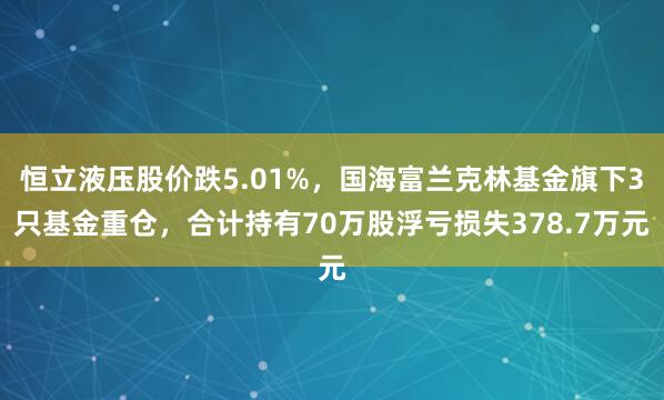 恒立液压股价跌5.01%，国海富兰克林基金旗下3只基金重仓，合计持有70万股浮亏损失378.7万元