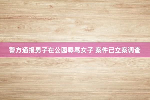 警方通报男子在公园辱骂女子 案件已立案调查