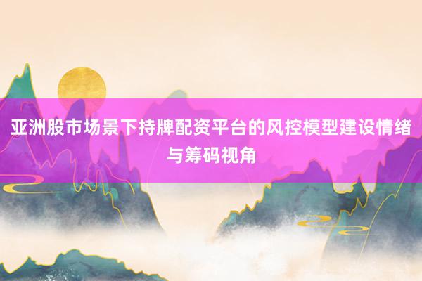 亚洲股市场景下持牌配资平台的风控模型建设情绪与筹码视角