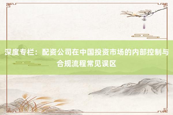 深度专栏：配资公司在中国投资市场的内部控制与合规流程常见误区