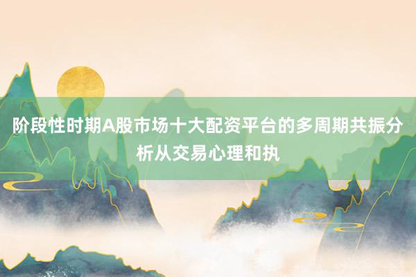 阶段性时期A股市场十大配资平台的多周期共振分析从交易心理和执