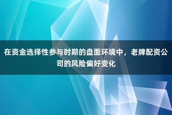 在资金选择性参与时期的盘面环境中，老牌配资公司的风险偏好变化