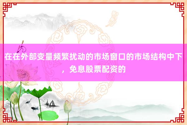 在在外部变量频繁扰动的市场窗口的市场结构中下，免息股票配资的