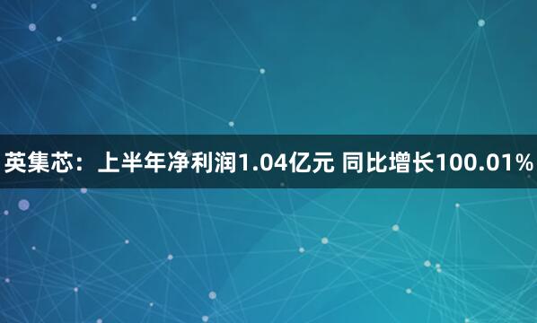 英集芯：上半年净利润1.04亿元 同比增长100.01%