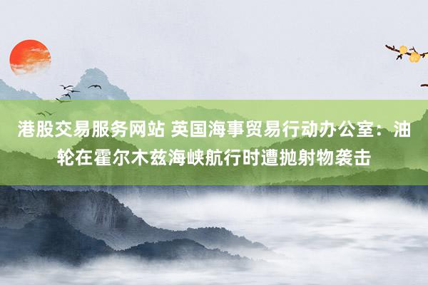 港股交易服务网站 英国海事贸易行动办公室：油轮在霍尔木兹海峡航行时遭抛射物袭击