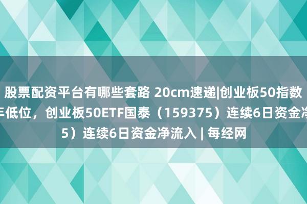 股票配资平台有哪些套路 20cm速递|创业板50指数估值处于近1年低位，创业板50ETF国泰（159375）连续6日资金净流入 | 每经网