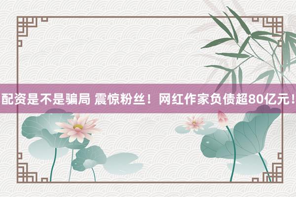 配资是不是骗局 震惊粉丝！网红作家负债超80亿元！