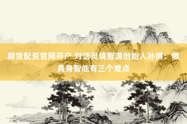 期货配资官网开户 对话灵境智源创始人孙博：做具身智能有三个难点