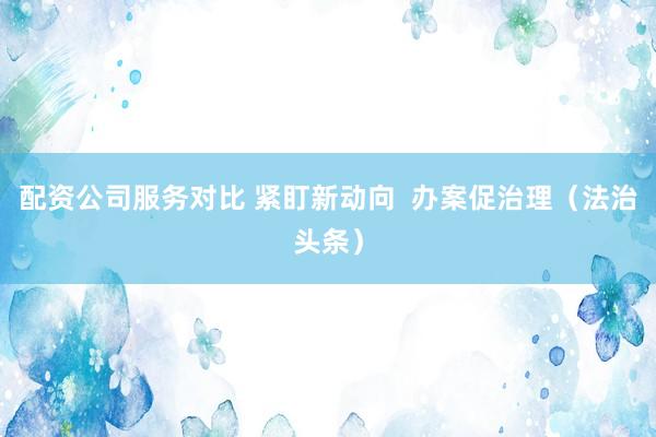 配资公司服务对比 紧盯新动向  办案促治理（法治头条）