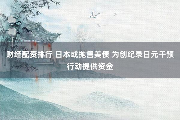 财经配资排行 日本或抛售美债 为创纪录日元干预行动提供资金