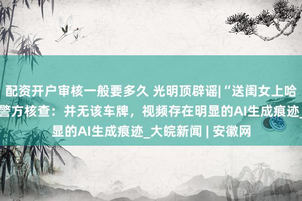 配资开户审核一般要多久 光明顶辟谣|“送闺女上哈工大”视频热传，警方核查：并无该车牌，视频存在明显的AI生成痕迹_大皖新闻 | 安徽网