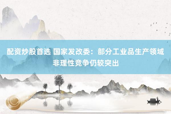 配资炒股首选 国家发改委：部分工业品生产领域非理性竞争仍较突出