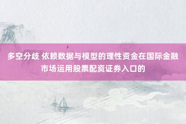 多空分歧 依赖数据与模型的理性资金在国际金融市场运用股票配资证券入口的
