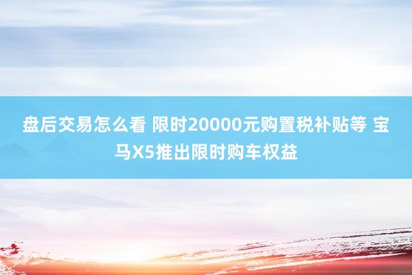 盘后交易怎么看 限时20000元购置税补贴等 宝马X5推出限时购车权益