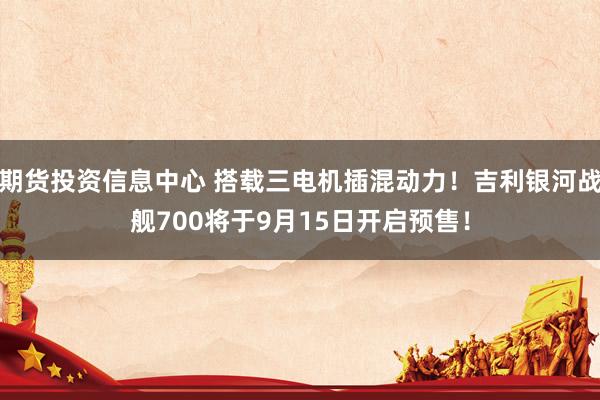 期货投资信息中心 搭载三电机插混动力！吉利银河战舰700将于9月15日开启预售！