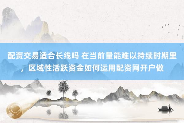 配资交易适合长线吗 在当前量能难以持续时期里，区域性活跃资金如何运用配资网开户做