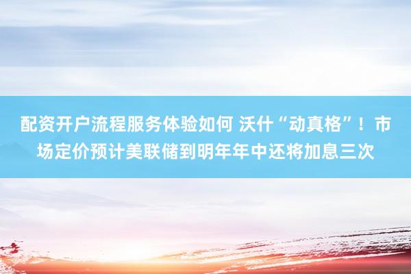 配资开户流程服务体验如何 沃什“动真格”！市场定价预计美联储到明年年中还将加息三次