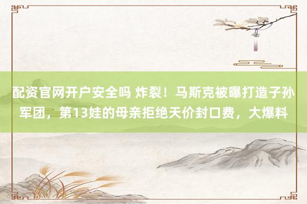 配资官网开户安全吗 炸裂！马斯克被曝打造子孙军团，第13娃的母亲拒绝天价封口费，大爆料