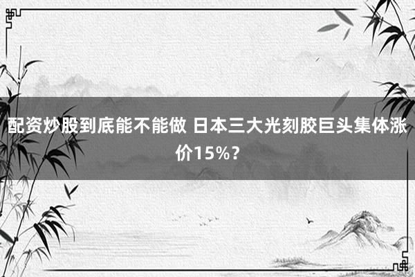 配资炒股到底能不能做 日本三大光刻胶巨头集体涨价15%？