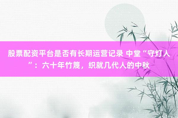 股票配资平台是否有长期运营记录 中堂“守灯人”：六十年竹篾，织就几代人的中秋
