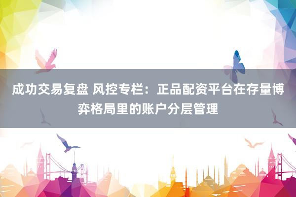 成功交易复盘 风控专栏：正品配资平台在存量博弈格局里的账户分层管理